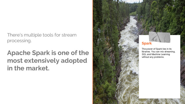 There’s multiple tools for stream
processing.
Apache Spark is one of the
most extensively adopted
in the market.
Spark
The power of Spark lies in its
libraries. You can mix streaming,
SQL and Machine Learning
without any problems.

