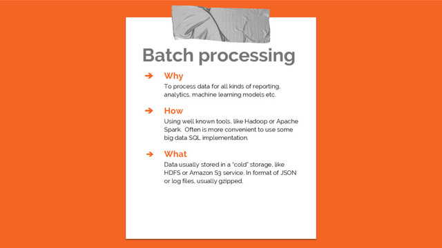 Batch processing
➔ Why
To process data for all kinds of reporting,
analytics, machine learning models etc.
➔ How
Using well known tools, like Hadoop or Apache
Spark. Often is more convenient to use some
big data SQL implementation.
➔ What
Data usually stored in a “cold” storage, like
HDFS or Amazon S3 service. In format of JSON
or log files, usually gzipped.
