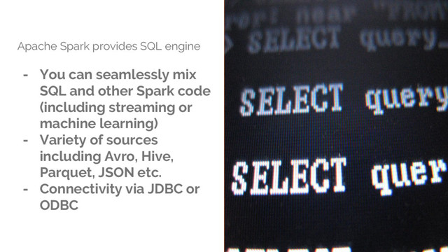 Apache Spark provides SQL engine
- You can seamlessly mix
SQL and other Spark code
(including streaming or
machine learning)
- Variety of sources
including Avro, Hive,
Parquet, JSON etc.
- Connectivity via JDBC or
ODBC
