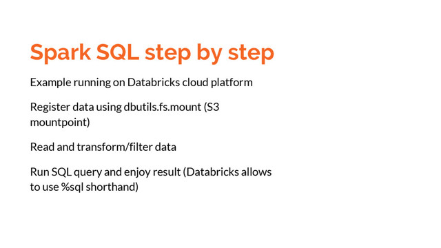 Spark SQL step by step
Example running on Databricks cloud platform
Register data using dbutils.fs.mount (S3
mountpoint)
Read and transform/filter data
Run SQL query and enjoy result (Databricks allows
to use %sql shorthand)
