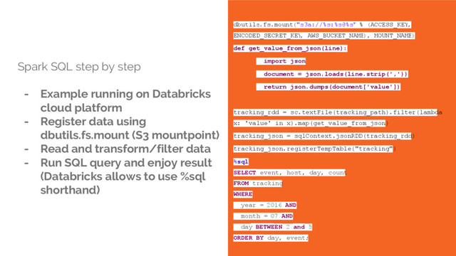 Spark SQL step by step
- Example running on Databricks
cloud platform
- Register data using
dbutils.fs.mount (S3 mountpoint)
- Read and transform/filter data
- Run SQL query and enjoy result
(Databricks allows to use %sql
shorthand)
dbutils.fs.mount("s3a://%s:%s@%s" % (ACCESS_KEY,
ENCODED_SECRET_KEY
, AWS_BUCKET_NAME
), MOUNT_NAME)
def get_value_from_json(line):
import json
document = json.loads(line.strip(','))
return json.dumps(document['value'])
tracking_rdd = sc.textFile(tracking_path).filter(lambda
x: 'value' in x).map(get_value_from_json)
tracking_json = sqlContext.jsonRDD(tracking_rdd)
tracking_json.registerTempTable("tracking")
%sql
SELECT event, host, day, count
FROM tracking
WHERE
year = 2016 AND
month = 07 AND
day BETWEEN 2 and 5
ORDER BY day, event;
