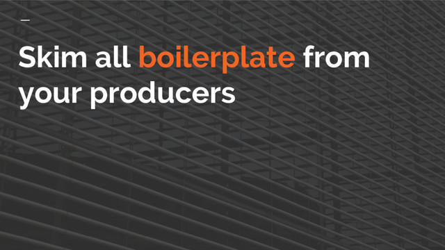 Skim all boilerplate from
your producers
