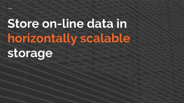 Store on-line data in
horizontally scalable
storage
