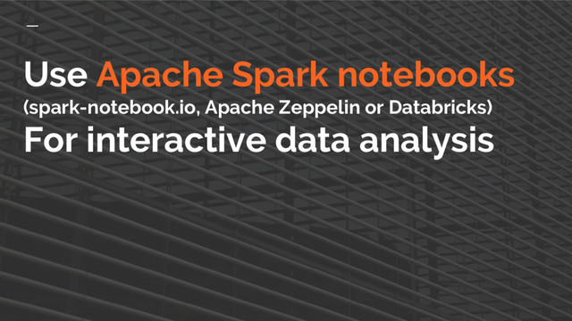 Use Apache Spark notebooks
(spark-notebook.io, Apache Zeppelin or Databricks)
For interactive data analysis
