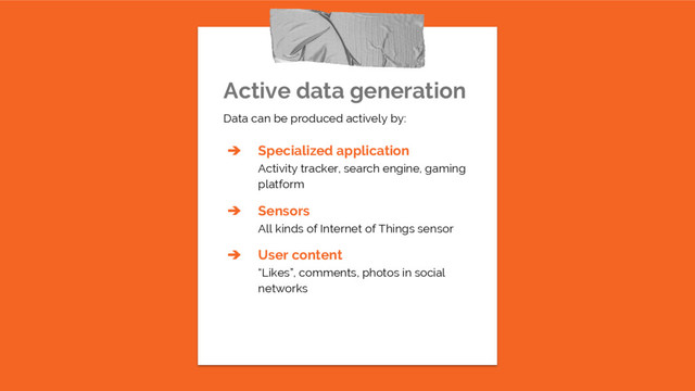 Active data generation
Data can be produced actively by:
➔ Specialized application
Activity tracker, search engine, gaming
platform
➔ Sensors
All kinds of Internet of Things sensor
➔ User content
“Likes”, comments, photos in social
networks
