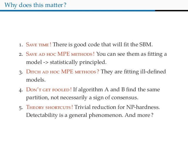 Why does this matter?
. S ! There is good code that will ﬁt the SBM.
. S MPE ! You can see them as ﬁtting a
model -> statistically principled.
. D MPE ? They are ﬁtting ill-deﬁned
models.
. D ’ ! If algorithm A and B ﬁnd the same
partition, not necessarily a sign of consensus.
. T ! Trivial reduction for NP-hardness.
Detectability is a general phenomenon. And more?
