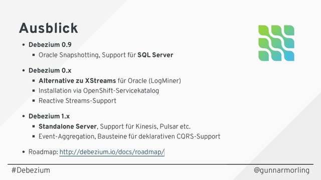 Ausblick
Ausblick
Debezium 0.9
Oracle Snapshotting, Support für SQL Server
Debezium 0.x
Alternative zu XStreams für Oracle (LogMiner)
Installation via OpenShift-Servicekatalog
Reactive Streams-Support
Debezium 1.x
Standalone Server, Support für Kinesis, Pulsar etc.
Event-Aggregation, Bausteine für deklarativen CQRS-Support
Roadmap: http://debezium.io/docs/roadmap/
@gunnarmorling
#Debezium
