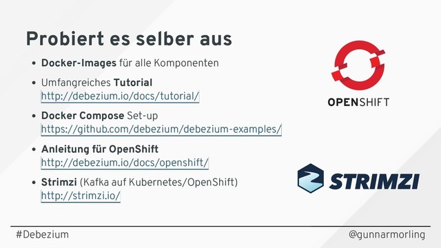 Probiert es selber aus
Probiert es selber aus
Docker-Images für alle Komponenten
Umfangreiches Tutorial
Docker Compose Set-up
Anleitung für OpenShift
Strimzi (Kafka auf Kubernetes/OpenShift)
http://debezium.io/docs/tutorial/
https://github.com/debezium/debezium-examples/
http://debezium.io/docs/openshift/
http://strimzi.io/
@gunnarmorling
#Debezium
