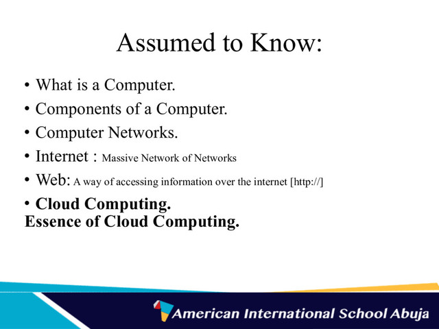Assumed to Know:
• What is a Computer.
• Components of a Computer.
• Computer Networks.
• Internet : Massive Network of Networks
• Web: A way of accessing information over the internet [http://]
• Cloud Computing.
Essence of Cloud Computing.
