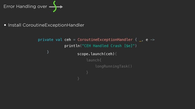 Error Handling over
• Install CoroutineExceptionHandler
private val ceh = CoroutineExceptionHandler { _, e ->
println("CEH Handled Crash [$e]")
} scope.launch(ceh){
launch{
longRunningTask()
}
}
