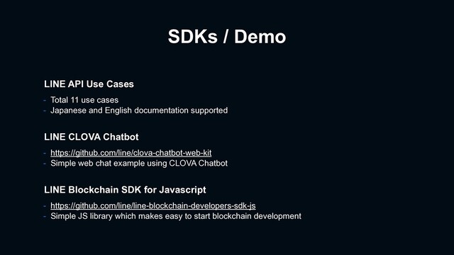 SDKs / Demo
- https://github.com/line/clova-chatbot-web-kit
- Simple web chat example using CLOVA Chatbot
LINE CLOVA Chatbot
LINE Blockchain SDK for Javascript
- https://github.com/line/line-blockchain-developers-sdk-js
- Simple JS library which makes easy to start blockchain development
LINE API Use Cases
- Total 11 use cases
- Japanese and English documentation supported
