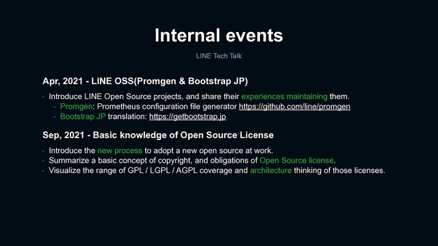 Internal events
LINE Tech Talk
- Introduce the new process to adopt a new open source at work.
- Summarize a basic concept of copyright, and obligations of Open Source license.
- Visualize the range of GPL / LGPL / AGPL coverage and architecture thinking of those licenses.
Sep, 2021 - Basic knowledge of Open Source License
Apr, 2021 - LINE OSS(Promgen & Bootstrap JP)
- Introduce LINE Open Source projects, and share their experiences maintaining them.
- Promgen: Prometheus configuration file generator https://github.com/line/promgen
- Bootstrap JP translation: https://getbootstrap.jp

