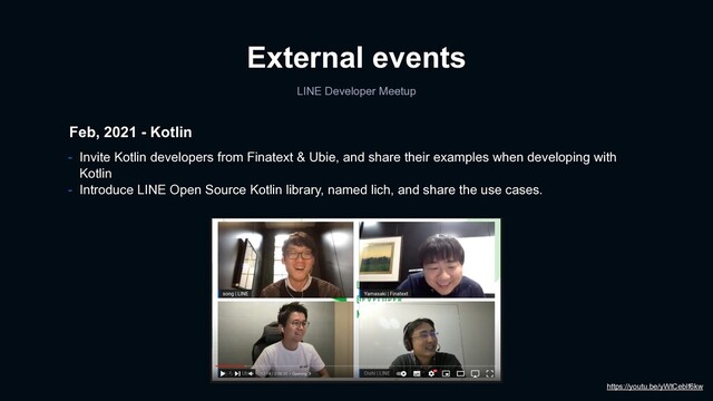 External events
LINE Developer Meetup
Feb, 2021 - Kotlin
- Invite Kotlin developers from Finatext & Ubie, and share their examples when developing with
Kotlin
- Introduce LINE Open Source Kotlin library, named lich, and share the use cases.
https://youtu.be/yWtCeblf6kw
