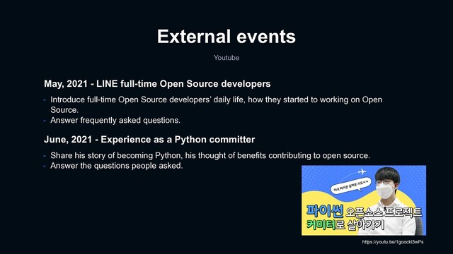 External events
Youtube
May, 2021 - LINE full-time Open Source developers
- Introduce full-time Open Source developers’ daily life, how they started to working on Open
Source.
- Answer frequently asked questions.
June, 2021 - Experience as a Python committer
- Share his story of becoming Python, his thought of benefits contributing to open source.
- Answer the questions people asked.
https://youtu.be/1goockl3wPs
