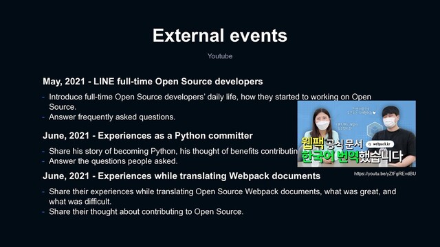 External events
Youtube
May, 2021 - LINE full-time Open Source developers
- Introduce full-time Open Source developers’ daily life, how they started to working on Open
Source.
- Answer frequently asked questions.
June, 2021 - Experiences as a Python committer
- Share his story of becoming Python, his thought of benefits contributing to open source.
- Answer the questions people asked.
June, 2021 - Experiences while translating Webpack documents
- Share their experiences while translating Open Source Webpack documents, what was great, and
what was difficult.
- Share their thought about contributing to Open Source.
https://youtu.be/yZtFgREvdBU
