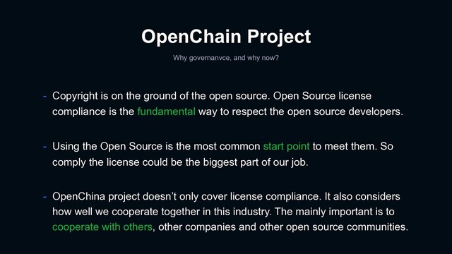 OpenChain Project
Why governanvce, and why now?
- Using the Open Source is the most common start point to meet them. So
comply the license could be the biggest part of our job.
- OpenChina project doesn’t only cover license compliance. It also considers
how well we cooperate together in this industry. The mainly important is to
cooperate with others, other companies and other open source communities.
- Copyright is on the ground of the open source. Open Source license
compliance is the fundamental way to respect the open source developers.
