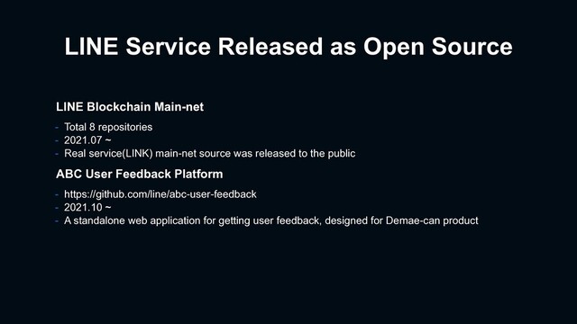 LINE Service Released as Open Source
- https://github.com/line/abc-user-feedback
- 2021.10 ~
- A standalone web application for getting user feedback, designed for Demae-can product
ABC User Feedback Platform
LINE Blockchain Main-net
- Total 8 repositories
- 2021.07 ~
- Real service(LINK) main-net source was released to the public
