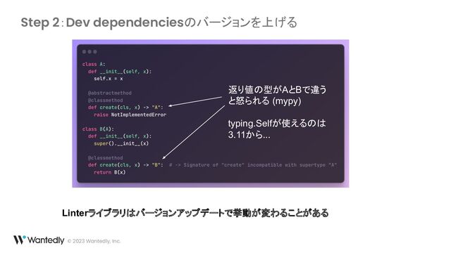 © 2023 Wantedly, Inc.
Step 2：Dev dependenciesのバージョンを上げる
返り値の型がAとBで違う
と怒られる (mypy)
typing.Selfが使えるのは
3.11から...
Linterライブラリはバージョンアップデートで挙動が変わることがある
