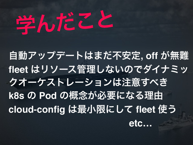 ֶΜͩ͜ͱ
ࣗಈΞοϓσʔτ͸·ͩෆ҆ఆ, off ͕ແ೉!
fleet ͸Ϧιʔε؅ཧ͠ͳ͍ͷͰμΠφϛο
ΫΦʔέετϨʔγϣϯ͸஫ҙ͢΂͖!
k8s ͷ Pod ͷ֓೦͕ඞཁʹͳΔཧ༝!
cloud-config ͸࠷খݶʹͯ͠ fleet ࢖͏!
etc…
