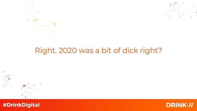 Right. 2020 was a bit of dick right?
