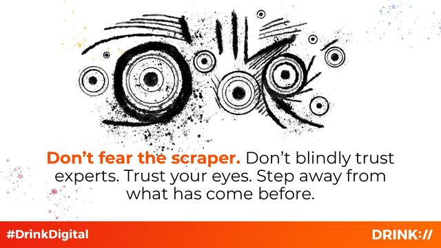 Don’t fear the scraper. Don’t blindly trust
experts. Trust your eyes. Step away from
what has come before.
