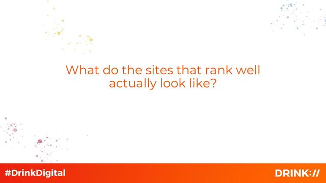 What do the sites that rank well
actually look like?
