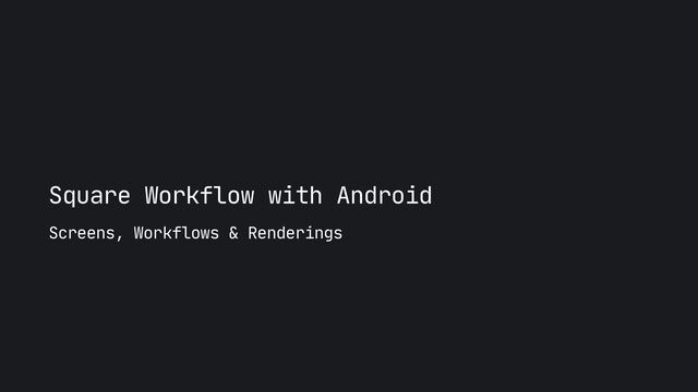 Square Workflow with Android
Screens, Workflows & Renderings

