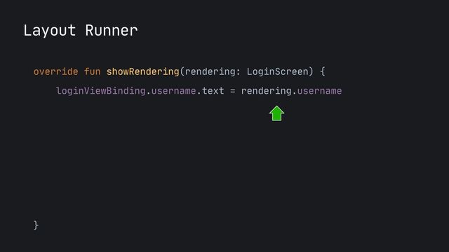 Layout Runner
override fun showRendering(rendering: LoginScreen) {

loginViewBinding.username.text = rendering.username

loginViewBinding.username.setTextChangedListener {

rendering.onUsernameChanged(it.toString())

}

loginViewBinding.login.setOnClickListener { 

rendering.onLoginClicked() 

}

}
