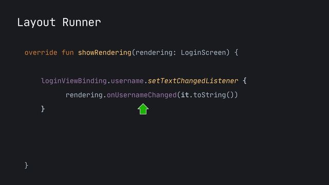 Layout Runner
override fun showRendering(rendering: LoginScreen) {

loginViewBinding.username.text = rendering.username

loginViewBinding.username.setTextChangedListener {

rendering.onUsernameChanged(it.toString())

}

loginViewBinding.login.setOnClickListener { 

rendering.onLoginClicked() 

}

}
