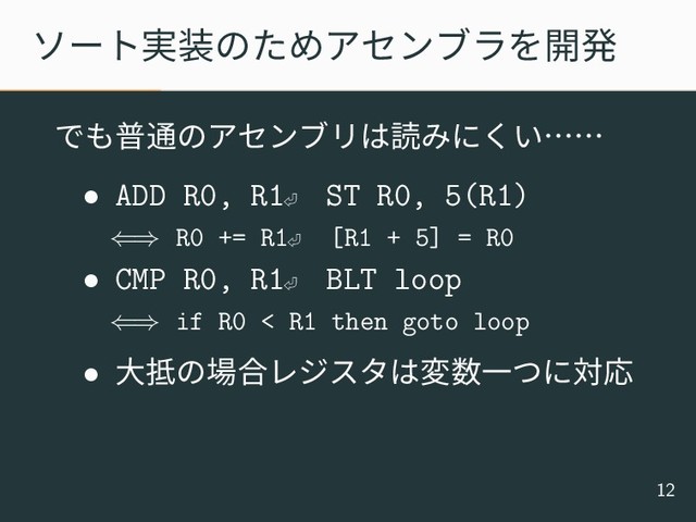 ソート実装のためアセンブラを開発
でも普通のアセンブリは読みにくい……
• ADD R0, R1⏎
ST R0, 5(R1)
⇐⇒ R0 += R1⏎ [R1 + 5] = R0
• CMP R0, R1⏎
BLT loop
⇐⇒ if R0 < R1 then goto loop
• 大抵の場合レジスタは変数一つに対応
12
