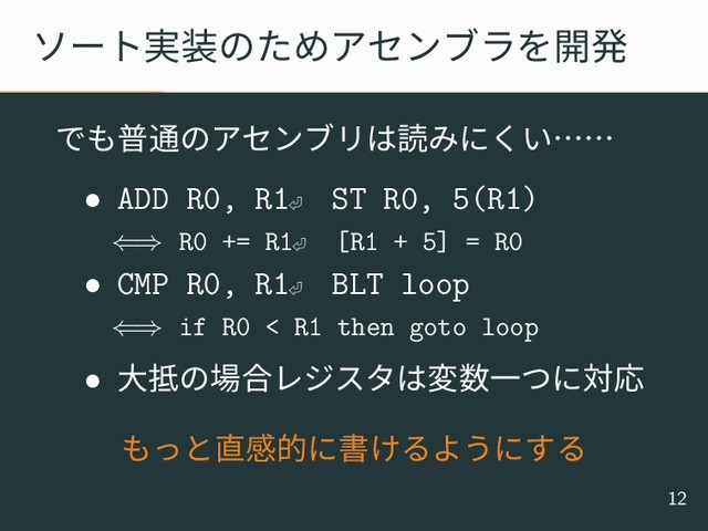 ソート実装のためアセンブラを開発
でも普通のアセンブリは読みにくい……
• ADD R0, R1⏎
ST R0, 5(R1)
⇐⇒ R0 += R1⏎ [R1 + 5] = R0
• CMP R0, R1⏎
BLT loop
⇐⇒ if R0 < R1 then goto loop
• 大抵の場合レジスタは変数一つに対応
もっと直感的に書けるようにする
12
