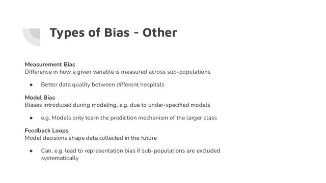 Types of Bias - Other
Measurement Bias
Difference in how a given variable is measured across sub-populations
● Better data quality between different hospitals
Model Bias
Biases introduced during modeling, e.g. due to under-speciﬁed models
● e.g. Models only learn the prediction mechanism of the larger class
Feedback Loops
Model decisions shape data collected in the future
● Can, e.g. lead to representation bias if sub-populations are excluded
systematically
