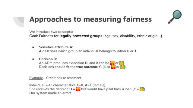 Approaches to measuring fairness
We introduce two concepts:
Goal: Fairness for legally protected groups (age, sex, disability, ethnic origin,...)
● Sensitive attribute A:
A describes which group an individual belongs to, either 0 or 1.
● Decision D:
An ADM produces a decision D, and it can be 👎 or 👍.
Decisions should ﬁt the true outcome Y, (also 👎 or 👍).
Example - Credit risk assessment
Individual with characteristics X=X, A=1 (female).
She receives the decision D = 👎 but would have paid back a loan (Y = 👍).
Our system made an error!
