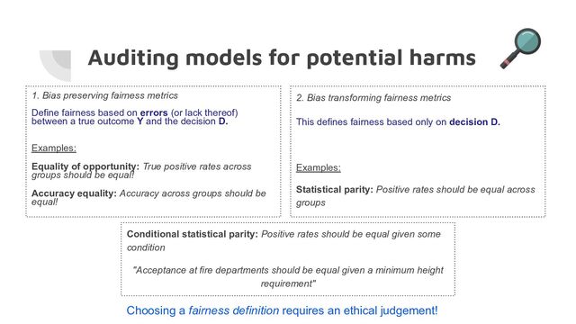 Auditing models for potential harms
1. Bias preserving fairness metrics
Define fairness based on errors (or lack thereof)
between a true outcome Y and the decision D.
Examples:
Equality of opportunity: True positive rates across
groups should be equal!
Accuracy equality: Accuracy across groups should be
equal!
2. Bias transforming fairness metrics
This defines fairness based only on decision D.
Examples:
Statistical parity: Positive rates should be equal across
groups
Choosing a fairness definition requires an ethical judgement!
Conditional statistical parity: Positive rates should be equal given some
condition
"Acceptance at fire departments should be equal given a minimum height
requirement"
