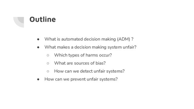 Outline
● What is automated decision making (ADM) ?
● What makes a decision making system unfair?
○ Which types of harms occur?
○ What are sources of bias?
○ How can we detect unfair systems?
● How can we prevent unfair systems?
