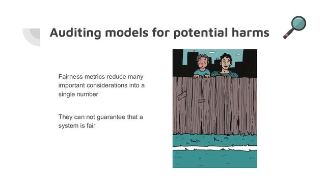 Auditing models for potential harms
Fairness metrics reduce many
important considerations into a
single number
They can not guarantee that a
system is fair
