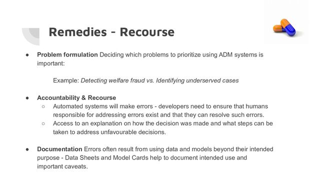 Remedies - Recourse
● Problem formulation Deciding which problems to prioritize using ADM systems is
important:
Example: Detecting welfare fraud vs. Identifying underserved cases
● Accountability & Recourse
○ Automated systems will make errors - developers need to ensure that humans
responsible for addressing errors exist and that they can resolve such errors.
○ Access to an explanation on how the decision was made and what steps can be
taken to address unfavourable decisions.
● Documentation Errors often result from using data and models beyond their intended
purpose - Data Sheets and Model Cards help to document intended use and
important caveats.
