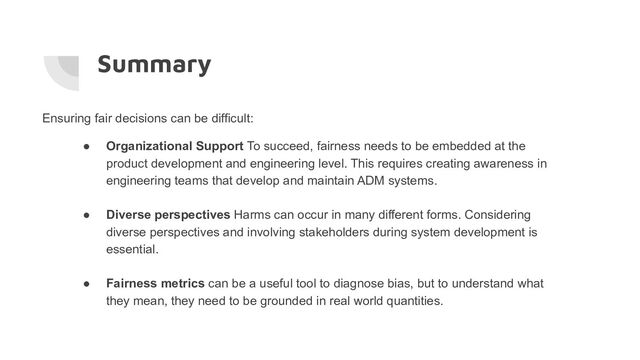 Summary
Ensuring fair decisions can be difficult:
● Organizational Support To succeed, fairness needs to be embedded at the
product development and engineering level. This requires creating awareness in
engineering teams that develop and maintain ADM systems.
● Diverse perspectives Harms can occur in many different forms. Considering
diverse perspectives and involving stakeholders during system development is
essential.
● Fairness metrics can be a useful tool to diagnose bias, but to understand what
they mean, they need to be grounded in real world quantities.
