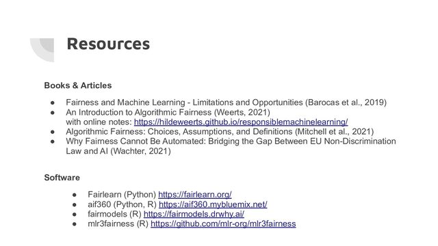 Resources
Books & Articles
● Fairness and Machine Learning - Limitations and Opportunities (Barocas et al., 2019)
● An Introduction to Algorithmic Fairness (Weerts, 2021)
with online notes: https://hildeweerts.github.io/responsiblemachinelearning/
● Algorithmic Fairness: Choices, Assumptions, and Definitions (Mitchell et al., 2021)
● Why Fairness Cannot Be Automated: Bridging the Gap Between EU Non-Discrimination
Law and AI (Wachter, 2021)
Software
● Fairlearn (Python) https://fairlearn.org/
● aif360 (Python, R) https://aif360.mybluemix.net/
● fairmodels (R) https://fairmodels.drwhy.ai/
● mlr3fairness (R) https://github.com/mlr-org/mlr3fairness
