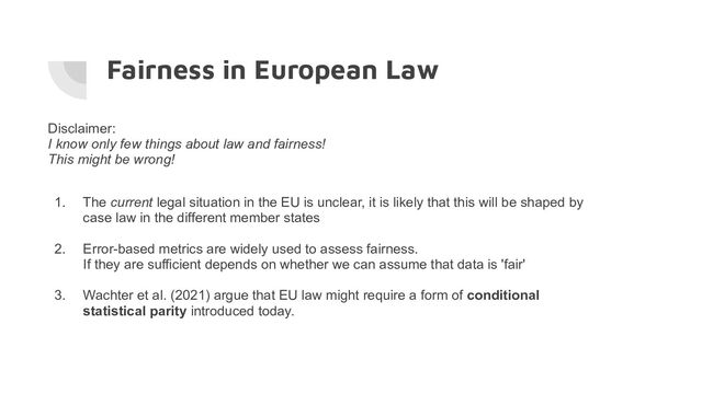 Fairness in European Law
Disclaimer:
I know only few things about law and fairness!
This might be wrong!
1. The current legal situation in the EU is unclear, it is likely that this will be shaped by
case law in the different member states
2. Error-based metrics are widely used to assess fairness.
If they are sufficient depends on whether we can assume that data is 'fair'
3. Wachter et al. (2021) argue that EU law might require a form of conditional
statistical parity introduced today.
