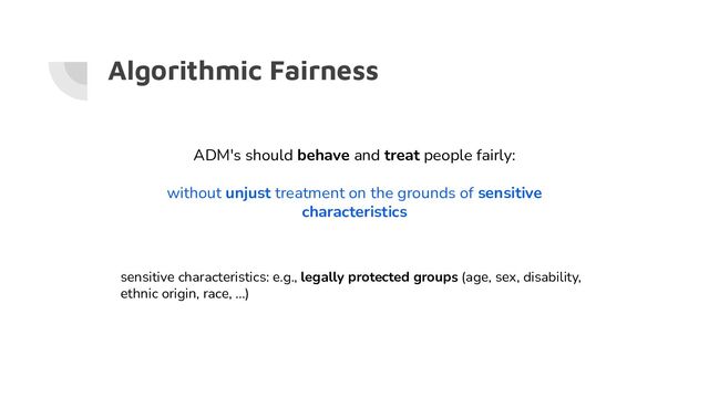 Algorithmic Fairness
ADM's should behave and treat people fairly:
without unjust treatment on the grounds of sensitive
characteristics
sensitive characteristics: e.g., legally protected groups (age, sex, disability,
ethnic origin, race, ...)
