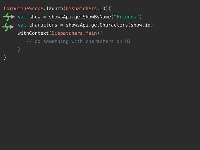 CoroutineScope.launch(Dispatchers.IO){
val show = showsApi.getShowByName("Friends")
val characters = showsApi.getCharacters(show.id)
withContext(Dispatchers.Main){
// do something with characters on UI
}
}
