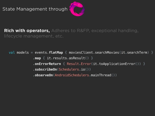 State Management through
Rich with operators, Adheres to R&FP, exceptional handling,  
lifecycle management, etc.
val models = events.flatMap { moviesClient.searchMovies(it.searchTerm) }
.map { it.results.asResult() }
.onErrorReturn { Result.Error(it.toApplicationError()) }
.subscribeOn(Schedulers.io())
.observeOn(AndroidSchedulers.mainThread())
