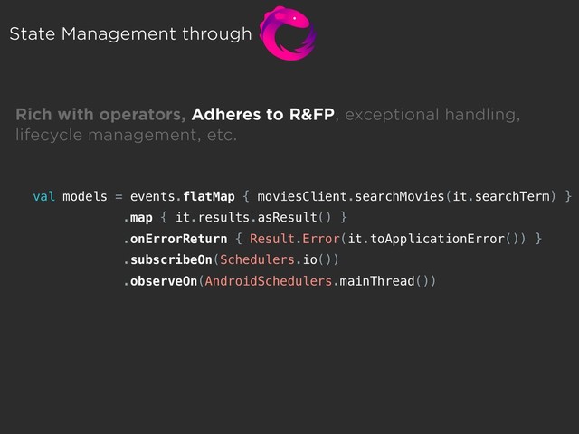 State Management through
Rich with operators, Adheres to R&FP, exceptional handling,  
lifecycle management, etc.
val models = events.flatMap { moviesClient.searchMovies(it.searchTerm) }
.map { it.results.asResult() }
.onErrorReturn { Result.Error(it.toApplicationError()) }
.subscribeOn(Schedulers.io())
.observeOn(AndroidSchedulers.mainThread())
