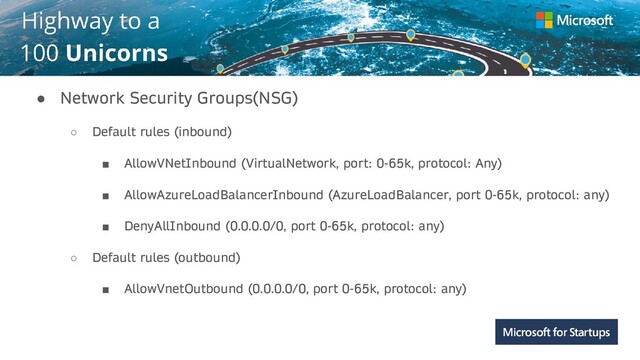 Kerala
● Network Security Groups(NSG)
○ Default rules (inbound)
■ AllowVNetInbound (VirtualNetwork, port: 0-65k, protocol: Any)
■ AllowAzureLoadBalancerInbound (AzureLoadBalancer, port 0-65k, protocol: any)
■ DenyAllInbound (0.0.0.0/0, port 0-65k, protocol: any)
○ Default rules (outbound)
■ AllowVnetOutbound (0.0.0.0/0, port 0-65k, protocol: any)
