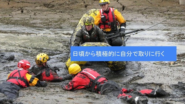 https://www.fireproductsearch.com/mud-rescue/
日頃から積極的に自分で取りに行く
