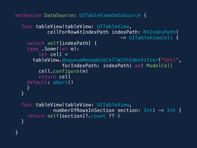 extension DataSource: UITableViewDataSource {
func tableView(tableView: UITableView,
cellForRowAtIndexPath indexPath: NSIndexPath)
-> UITableViewCell {
switch self[indexPath] {
case .Some(let m):
let cell =
tableView.dequeueReusableCellWithIdentifier("Cell",
forIndexPath: indexPath) as! ModelCell
cell.configure(m)
return cell
default: abort()
}
}
func tableView(tableView: UITableView,
numberOfRowsInSection section: Int) -> Int {
return self[section]?.count ?? 0
}
}
