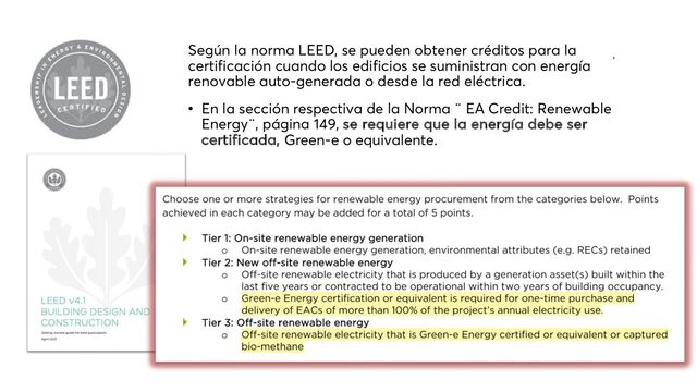 Según la norma LEED, se pueden obtener créditos para la
certificación cuando los edificios se suministran con energía
renovable auto-generada o desde la red eléctrica.
• En la sección respectiva de la Norma ¨ EA Credit: Renewable
Energy¨, página 149, se requiere que la energía debe ser
certificada, Green-e o equivalente.
