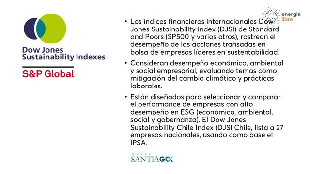 • Los índices financieros internacionales Dow
Jones Sustainability Index (DJSI) de Standard
and Poors (SP500 y varios otros), rastrean el
desempeño de las acciones transadas en
bolsa de empresas líderes en sustentabilidad.
• Consideran desempeño económico, ambiental
y social empresarial, evaluando temas como
mitigación del cambio climático y prácticas
laborales.
• Están diseñados para seleccionar y comparar
el performance de empresas con alto
desempeño en ESG (económico, ambiental,
social y gobernanza). El Dow Jones
Sustainability Chile Index (DJSI Chile, lista a 27
empresas nacionales, usando como base el
IPSA.
