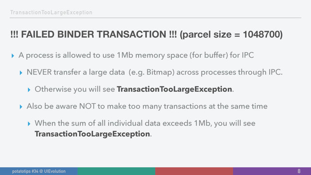 TransactionTooLargeException
!!! FAILED BINDER TRANSACTION !!! (parcel size = 1048700)
▸ A process is allowed to use 1Mb memory space (for buffer) for IPC
▸ NEVER transfer a large data (e.g. Bitmap) across processes through IPC.
▸ Otherwise you will see TransactionTooLargeException.
▸ Also be aware NOT to make too many transactions at the same time
▸ When the sum of all individual data exceeds 1Mb, you will see
TransactionTooLargeException.
8
potatotips #34 @ UIEvolution

